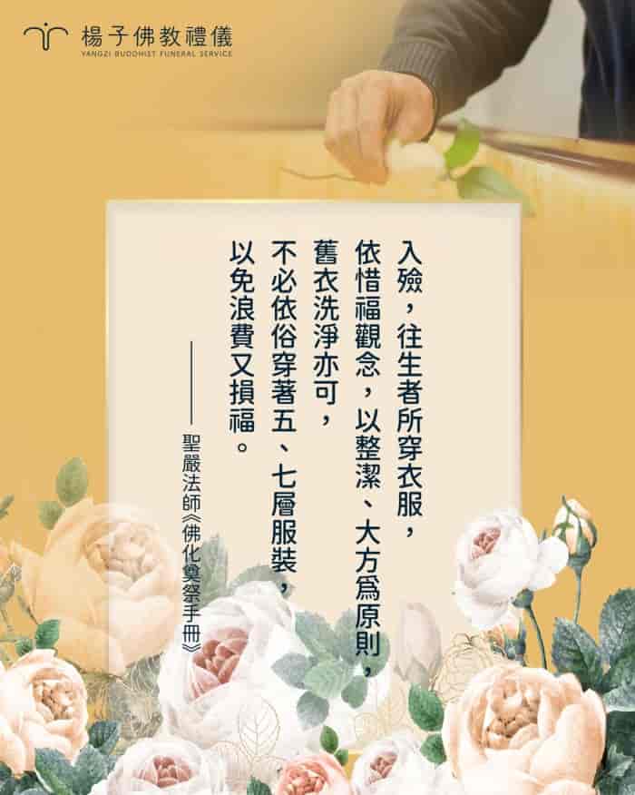 聖嚴法師在《佛化奠祭手冊》一書中表示：「入殮，往生者所穿衣服，依惜福觀念，以整潔、大方為原則，舊衣洗淨亦可，不必依俗穿著五、七層服裝，以免浪費又損福。」也不必為往生土葬者配戴生前喜愛的飾品、配件等，因為會增加神識執著。